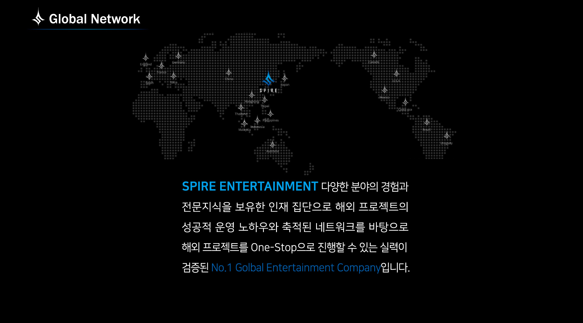 Global Network: spire entertainment 다양한 분야의 경험과 전문지식을 보유한 인재 집단으로 해외 프로젝트의 해외 프로젝트를 one-stop으로 진행할 수 있는 실력이 검증된 no.1 global entertainment company 입니다.