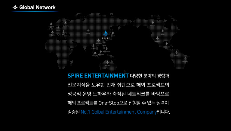 Global Network: spire entertainment 다양한 분야의 경험과 전문지식을 보유한 인재 집단으로 해외 프로젝트의 해외 프로젝트를 one-stop으로 진행할 수 있는 실력이 검증된 no.1 global entertainment company 입니다.